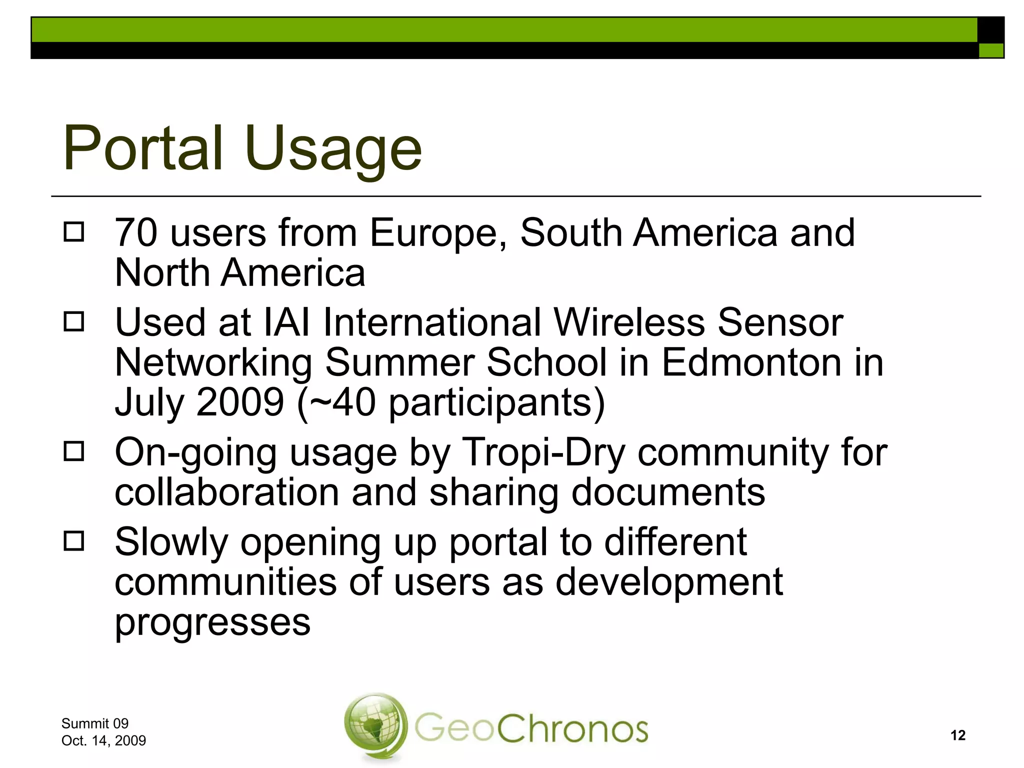 Portal Usage 70 users from Europe, South America and North America Used at IAI International Wireless Sensor Networking Summer School in Edmonton in July 2009 (~40 participants)  On-going usage by Tropi-Dry community for collaboration and sharing documents Slowly opening up portal to different communities of users as development progresses Summit 09  Oct. 14, 2009 