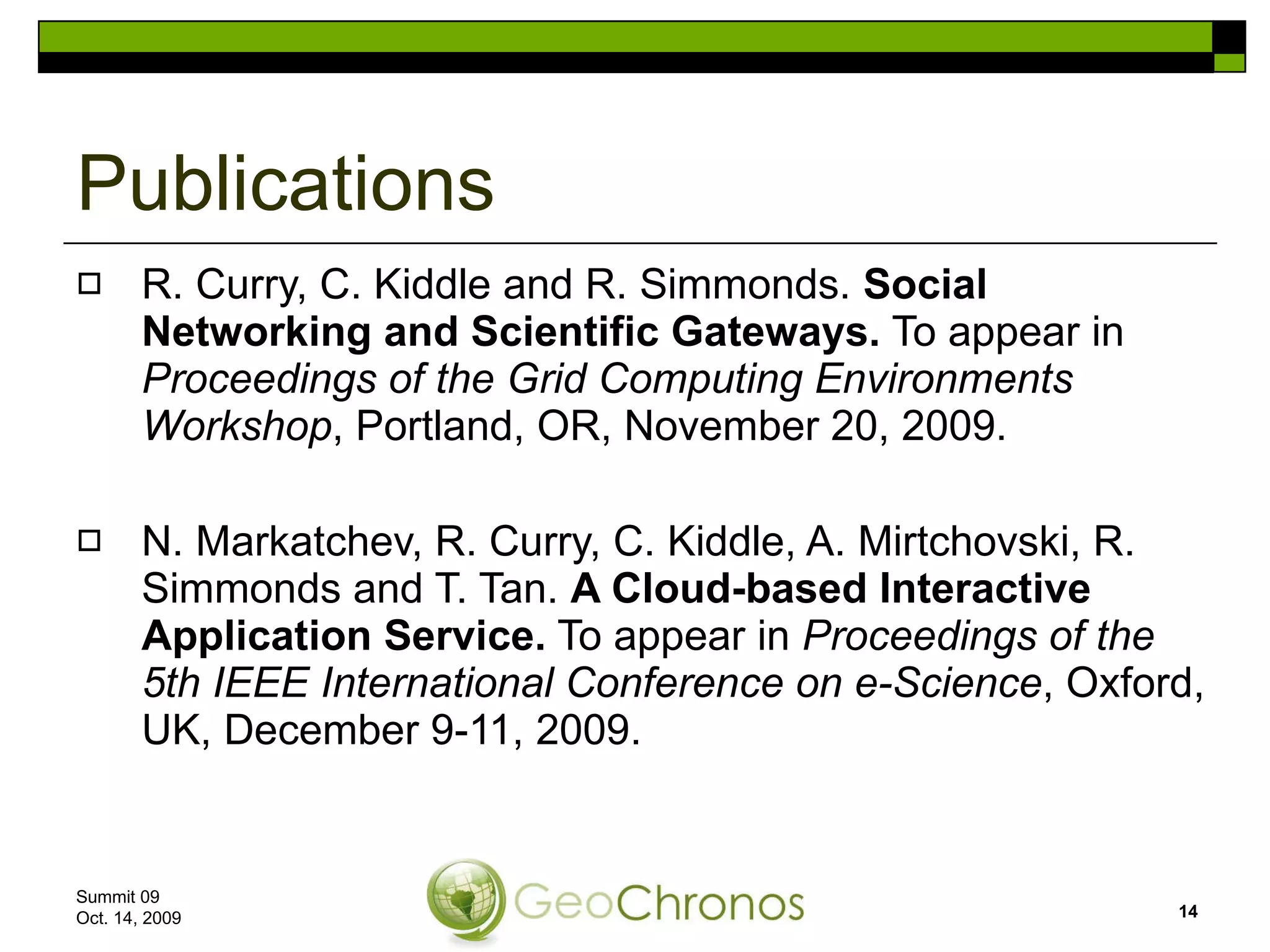 R. Curry, C. Kiddle and R. Simmonds.  Social Networking and Scientific Gateways.  To appear in  Proceedings of the Grid Computing Environments Workshop , Portland, OR, November 20, 2009. N. Markatchev, R. Curry, C. Kiddle, A. Mirtchovski, R. Simmonds and T. Tan.  A Cloud-based Interactive Application Service.  To appear in  Proceedings of the 5th IEEE International Conference on e-Science , Oxford, UK, December 9-11, 2009. Publications Summit 09  Oct. 14, 2009 