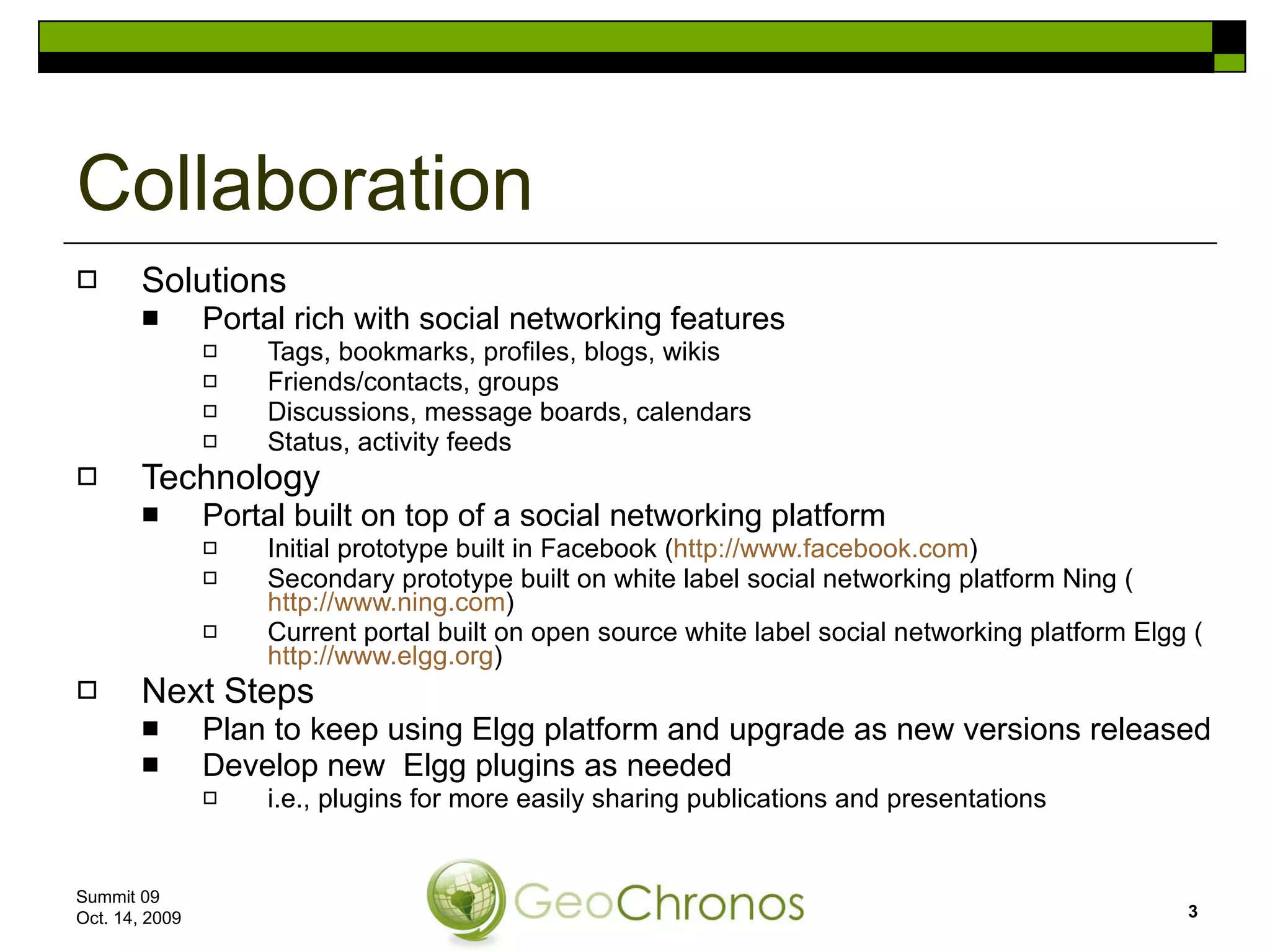 Solutions Portal rich with social networking features Tags, bookmarks, profiles, blogs, wikis Friends/contacts, groups Discussions, message boards, calendars Status, activity feeds Technology Portal built on top of a social networking platform Initial prototype built in Facebook ( http://www.facebook.com ) Secondary prototype built on white label social networking platform Ning ( http://www.ning.com ) Current portal built on open source white label social networking platform Elgg ( http://www.elgg.org ) Next Steps Plan to keep using Elgg platform and upgrade as new versions released Develop new  Elgg plugins as needed i.e., plugins for more easily sharing publications and presentations Collaboration Summit 09  Oct. 14, 2009 