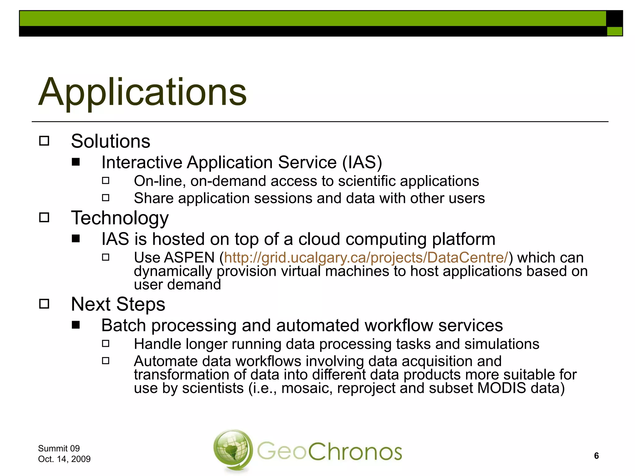 Solutions Interactive Application Service (IAS) On-line, on-demand access to scientific applications Share application sessions and data with other users Technology IAS is hosted on top of a cloud computing platform Use ASPEN ( http://grid.ucalgary.ca/projects/DataCentre/ ) which can dynamically provision virtual machines to host applications based on user demand Next Steps Batch processing and automated workflow services Handle longer running data processing tasks and simulations  Automate data workflows involving data acquisition and transformation of data into different data products more suitable for use by scientists (i.e., mosaic, reproject and subset MODIS data)  Applications Summit 09  Oct. 14, 2009 