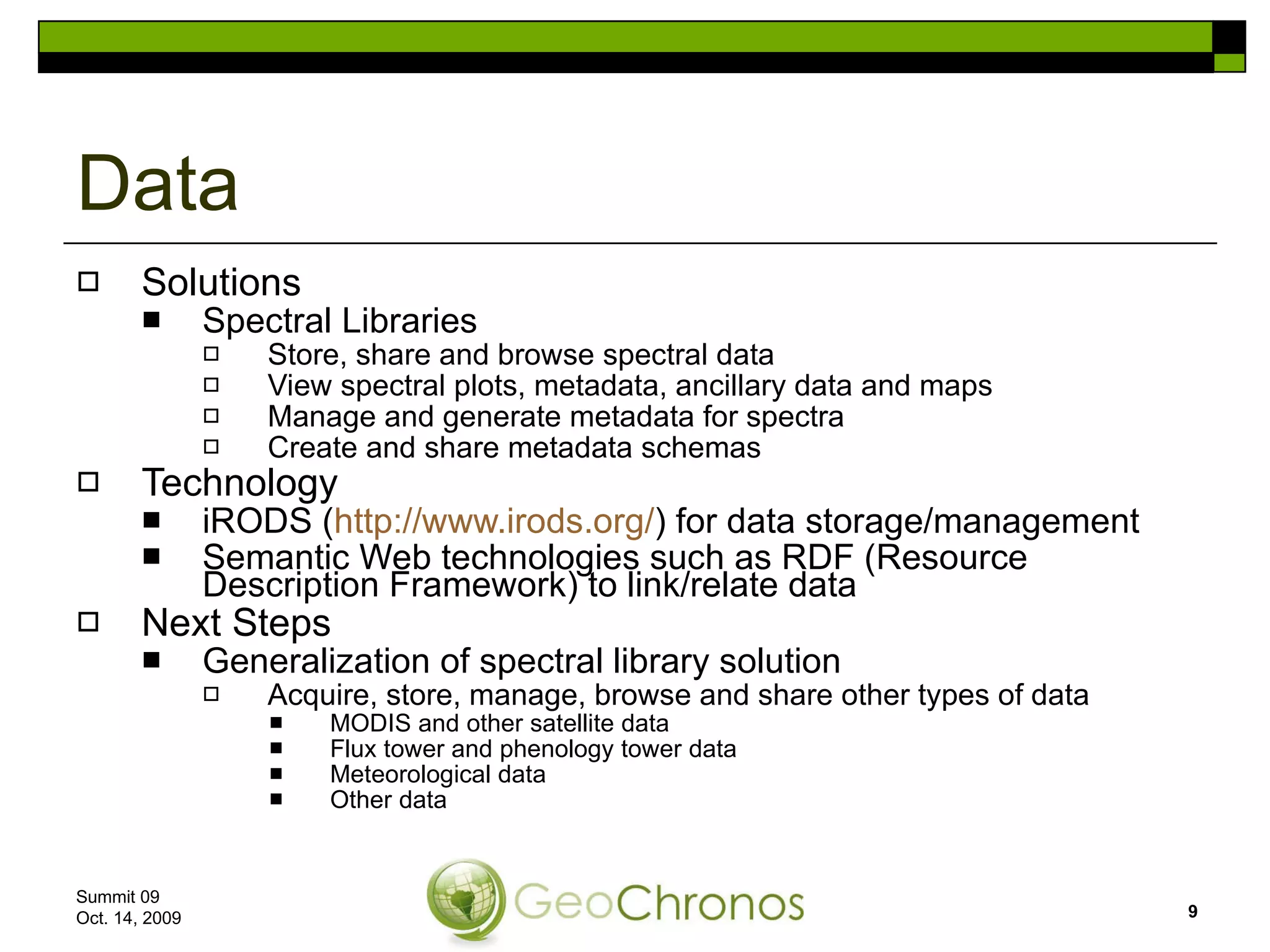 Solutions Spectral Libraries Store, share and browse spectral data View spectral plots, metadata, ancillary data and maps Manage and generate metadata for spectra Create and share metadata schemas Technology iRODS ( http://www.irods.org/ ) for data storage/management Semantic Web technologies such as RDF (Resource Description Framework) to link/relate data Next Steps Generalization of spectral library solution Acquire, store, manage, browse and share other types of data MODIS and other satellite data Flux tower and phenology tower data Meteorological data Other data Data Summit 09  Oct. 14, 2009 