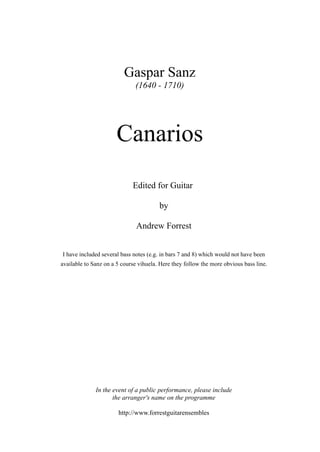 Gaspar Sanz
(1640 - 1710)
Edited for Guitar
by
Andrew Forrest
I have included several bass notes (e.g. in bars 7 and 8) which would not have been
available to Sanz on a 5 course vihuela. Here they follow the more obvious bass line.
In the event of a public performance, please include
the arranger's name on the programme
http://www.forrestguitarensembles
Canarios
 