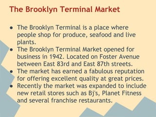 The Brooklyn Terminal Market
 
● The Brooklyn Terminal is a place where
  people shop for produce, seafood and live
  plants.
● The Brooklyn Terminal Market opened for
  business in 1942. Located on Foster Avenue
  between East 83rd and East 87th streets.
● The market has earned a fabulous reputation
  for offering excellent quality at great prices.
● Recently the market was expanded to include
  new retail stores such as Bj's, Planet Fitness
  and several franchise restaurants.
 
 
