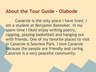 About the Tour Guide - Olabode
     Canarsie is the only place I have lived. I
am a student at Benjamin Banneker. In my
spare time I liked enjoy writing poetry,
rapping, playing basketball and hanging out
with friends. One of my favorite places to visit
in Canarsie is Seaview Park. I love Canarsie
because the people are friendly and caring.
Canarsie is a very peaceful community.
 