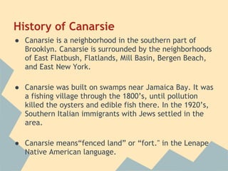 History of Canarsie
● Canarsie is a neighborhood in the southern part of
  Brooklyn. Canarsie is surrounded by the neighborhoods
  of East Flatbush, Flatlands, Mill Basin, Bergen Beach,
  and East New York.
 
● Canarsie was built on swamps near Jamaica Bay. It was
  a fishing village through the 1800’s, until pollution
  killed the oysters and edible fish there. In the 1920’s,
  Southern Italian immigrants with Jews settled in the
  area.
 
● Canarsie means“fenced land” or “fort." in the Lenape
  Native American language.
 
 