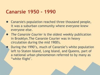 Canarsie 1950 - 1990
● Canarsie's population reached three thousand people,
    it was a suburban community where everyone knew
    everyone else.
●   The Canarsie Courier is the oldest weekly publication
    in Brooklyn.The Canarsie Courier was in heavy
    circulation during the mid 1900's.
●   During the 1990’s, much of Canarsie’s white population
    left to Staten Island, Long Island, and Queens, part of
    a national urban phenomenon referred to by many as
    “white flight".
 
 