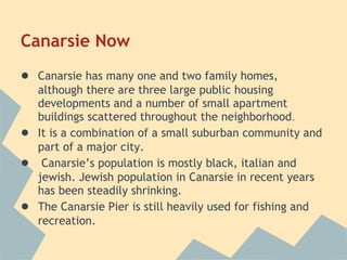 Canarsie Now
● Canarsie has many one and two family homes,
    although there are three large public housing
    developments and a number of small apartment
    buildings scattered throughout the neighborhood.
●   It is a combination of a small suburban community and
    part of a major city.
●    Canarsie’s population is mostly black, italian and
    jewish. Jewish population in Canarsie in recent years
    has been steadily shrinking.
●   The Canarsie Pier is still heavily used for fishing and
    recreation.
 
 