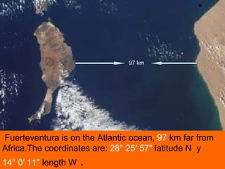 Fuerteventura is on the Atlantic ocean,  97  km far from Africa.The coordinates are:  28° 25′ 57″  latitude N  y  14° 0′ 1...