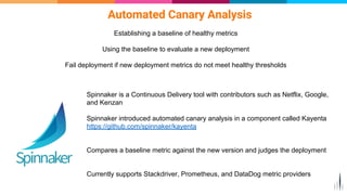 Automated Canary Analysis
Establishing a baseline of healthy metrics
Using the baseline to evaluate a new deployment
Fail deployment if new deployment metrics do not meet healthy thresholds
Spinnaker is a Continuous Delivery tool with contributors such as Netflix, Google,
and Kenzan
Spinnaker introduced automated canary analysis in a component called Kayenta
https://github.com/spinnaker/kayenta
Compares a baseline metric against the new version and judges the deployment
Currently supports Stackdriver, Prometheus, and DataDog metric providers
 