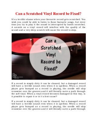 Can a Scratched Vinyl Record be Fixed?
It’s a terrible shame when your favourite record gets scratched. You
wish you could be able to listen to those fantastic songs, but every
time you try to play it the sound is interrupted by harsh scratches.
A scratch on a vinyl record will interfere with the quality of the
sound and a very deep scratch will cause the record to skip.
If a record is simply dirty it can be cleaned, but a damaged record
will have a terrible sound even when it is spotless. When a record
player gets bumped as a record is playing, the needle will skip
crosswise over the grooves and it will literally carve a path through
the soft vinyl. When a vinyl record becomes damaged in this way, is
it possible to repair it or is it a lost cause?
If a record is simply dirty it can be cleaned, but a damaged record
will have a terrible sound even when it is spotless. When a record
player gets bumped as a record is playing, the needle will skip
crosswise over the grooves and it will literally carve a path through
 