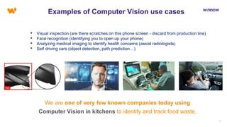 1717
Examples of Computer Vision use cases
• Visual inspection (are there scratches on this phone screen - discard from production line)
• Face recognition (identifying you to open up your phone)
• Analyzing medical imaging to identify health concerns (assist radiologists)
• Self driving cars (object detection, path prediction…)
We are one of very few known companies today using
Computer Vision in kitchens to identify and track food waste.
 