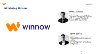 3
Introducing Winnow
MARC ZORNES
Founder
KEVIN DUFFY
Founder
Top-rated Manager at McKinsey
with 10 years of food and
sustainability experience
INSEAD MBA with investment
banking
and management consultancy
background
 