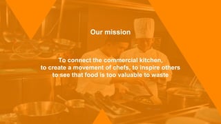 Our mission
To connect the commercial kitchen,
to create a movement of chefs, to inspire others
to see that food is too valuable to waste
 