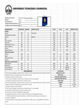 Nombre de la receta: Parfait de manzana y caramelo
Género : Postre
Porciones/peso: 6 pax
Tiempo de almacenamiento: 4 días
Temperatura de almacenamiento: 5c
INGREDIENTES CANTIDAD UNIDAD P.UNI. Unid. Cant PRECIO TOTAL
Parfait
Harina 200 gr 2,00 gr 1000 0,40
Bicarbonato de Sodio 10 gr 0,70 gr 100 0,07
Canela 10 gr Molida 1,20 gr 100 0,12
Sal 10 gr 0,70 gr 1000 0,01
Clavo de Olor 10 gr 1,30 gr 100 0,13
Pimienta 10 gr 1,50 gr 100 0,15
Mantequilla sin sal 100 gr 0,88 gr 100 0,88
Azucar Morena 100 gr 1,00 gr 1000 0,10
Huevo 1 u 0,15 u 1 0,15
Yogurt Natural 100 gr 0,84 gr 100 0,84
Salsade caramelo
Azucar 100 gr 1,00 gr 1000 0,10
Agua 50 gr c/n gr c/n 0,01
Crema de leche 100 gr 1,15 gr 200 0,58
Canela 10 gr 1,20 gr 100 0,12
Manzanas caramelizadas
Mantequilla 100 gr 0,88 gr 100 0,88
Manzanas 100 gr 2,04 gr 1000 0,20
Azucar Morena 80 gr 1,00 gr 1000,00 0,08
Crema Batida 150 gr 1,15 gr 200,00 0,86
5,68
1. En una cacerola mediana , mezcle el azúcar y el agua y cocine a fuego alto hasta que el azúcar se disuel. 0,28
2. Dejar hervir hasta el caramelo tome un color un poco marron 5,96
3. Agregar la canela y la crema de leche 0,99
4. Una vezque el caramelo se enfríe un poco el lugar de nuevo en el quemador 1,09
y continuar la cocción hasta que la salsa se espese un poco 2,09
5. En una cacerola mediana , mezcle el azúcar y el agua y cocine a fuego alto hasta que el azúcar se disuel . 1,55
6. Dejar hervir hasta el caramelo tome un color un poco marron 27,30%
7. Agregar la canela y la crema de leche 3,64
8. Una vezque el caramelo se enfríe un poco el lugar de nuevo en el quemador
y continuar la cocción hasta que la salsa se espese un poco
9. En una sartén , derrita 4 cucharadas de la mantequilla.
10. Agreguar las manzanas y revolver a fuego alto hasta que estén ligeramente dorados.
11. Añadir la mitad de cada uno de los azúcares y continuar la cocción hasta que las manzanas se
convierten caramelizada.
12. Vierta la mezcla en un tazón grande y dejar de lado, y terminar el resto de ingredientes de la misma
manera .
Margen de error
Costo neto
Costo por porción (CV)
Costo fijo (110% del CV)
Costo Total
PVS
Utilidad
PROCEDIMIENTO
Foto
MISE EN PLACE
Tamizada
%CV
Costo bruto
 