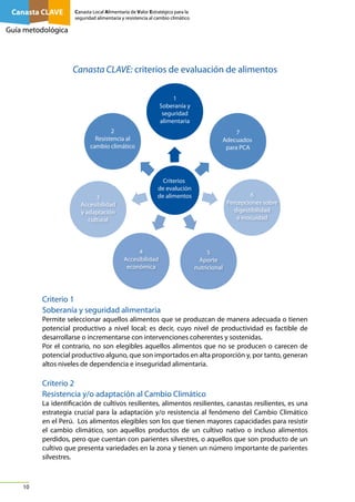 Canasta CLAVE

Canasta Local Alimentaria de Valor Estratégico para la
seguridad alimentaria y resistencia al cambio climático

Guía metodológica

Canasta CLAVE: criterios de evaluación de alimentos
1
Soberanía y
seguridad
alimentaria
2
Resistencia al
cambio climático

3
Accesibilidad
y adaptación
cultural

7
Adecuados
para PCA

Criterios
de evalución
de alimentos

4
Accesibilidad
económica

6
Percepciones sobre
digestibilidad
e inocuidad

5
Aporte
nutricional

Criterio 1
Soberanía y seguridad alimentaria
Permite seleccionar aquellos alimentos que se produzcan de manera adecuada o tienen
potencial productivo a nivel local; es decir, cuyo nivel de productividad es factible de
desarrollarse o incrementarse con intervenciones coherentes y sostenidas.
Por el contrario, no son elegibles aquellos alimentos que no se producen o carecen de
potencial productivo alguno, que son importados en alta proporción y, por tanto, generan
altos niveles de dependencia e inseguridad alimentaria.

Criterio 2
Resistencia y/o adaptación al Cambio Climático
La identificación de cultivos resilientes, alimentos resilientes, canastas resilientes, es una
estrategia crucial para la adaptación y/o resistencia al fenómeno del Cambio Climático
en el Perú. Los alimentos elegibles son los que tienen mayores capacidades para resistir
el cambio climático, son aquellos productos de un cultivo nativo o incluso alimentos
perdidos, pero que cuentan con parientes silvestres, o aquellos que son producto de un
cultivo que presenta variedades en la zona y tienen un número importante de parientes
silvestres.

10

 