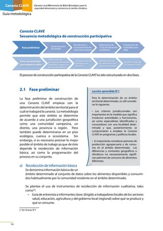 Canasta CLAVE

Canasta Local Alimentaria de Valor Estratégico para la
seguridad alimentaria y resistencia al cambio climático

Guía metodológica

Canasta CLAVE
Secuencia metodológica de construcción participativa
Fase preliminar

Determinación
de ámbito

Fase construcción
participativa taller

Calificación con
puntajes de alimentos
candidatos, según criterios e indicadores

Recolección y
procesamiento de
información básica

Sumatoria de los
puntajes por
alimento

Elaboración de
“Lista de alimentos
candidatos”

Identficación de
los alimentos con
mayores puntajes

Preparación de
materiales para
taller

Conformación de
la Canasta CLAVE

El proceso de construcción participativa de la Canasta CLAVE ha sido estructurado en dos fases.

2.1	 Fase preliminar
La fase preliminar de construcción de
una Canasta CLAVE empieza con la
determinación del ámbito territorial para el
cual se trabajará la canasta. La metodología
permite que este ámbito se determine
de acuerdo a una jurisdicción geopolítica
como una comunidad campesina, un
distrito, una provincia o región. Pero
también puede determinarse en un piso
ecológico, cuenca o ecosistema.
Sin
embargo, sí es necesario precisar lo mejor
posible el ámbito de trabajo ya que de éste
depende la recolección de información
básica, así como la programación del
proceso en su conjunto.

Lección aprendida N°1
Para la determinación de un ámbito
territorial determinado, es útil considerar lo siguiente:
• Los criterios jurisdiccionales son
importantes en la medida que significa
involucrar autoridades y funcionarios,
así como especialistas identificados y
conocedores con una localidad determinada y que, posteriormente, se
comprometan a emplear la Canasta
CLAVE en programas y políticas locales.
• Es importante considerar patrones de
producción agropecuaria y de consumo en el ámbito determinado. Las
diferencias y contrastes geográficos o
climáticos no necesariamente significan patrones de consumo de alimentos
diferentes.

a)	 Recolección de información básica
Se denomina información básica de un
ámbito determinado al conjunto de datos sobre los alimentos disponibles y consumidos habitualmente por la comunidad residente en el ámbito determinado.
Se plantea el uso de instrumentos de recolección de información cualitativa, tales
como[2]:
•	 Guía de entrevista a informantes clave: dirigido a trabajadores locales de los sectores
salud, educación, agricultura y del gobierno local (regional) sobre qué se produce y
qué se consume.
2 Ver Anexo N°1

14

 