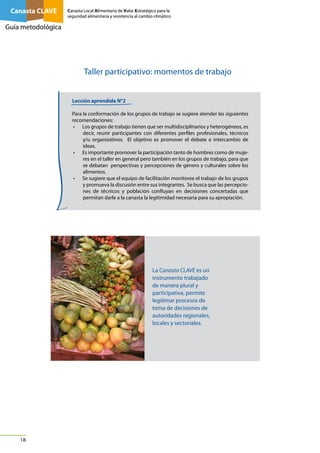 Canasta CLAVE

Canasta Local Alimentaria de Valor Estratégico para la
seguridad alimentaria y resistencia al cambio climático

Guía metodológica

Taller participativo: momentos de trabajo
Lección aprendida N°2
Para la conformación de los grupos de trabajo se sugiere atender las siguientes
recomendaciones:
• Los grupos de trabajo tienen que ser multidisciplinarios y heterogéneos, es
decir, reunir participantes con diferentes perfiles profesionales, técnicos
y/u organizativos. El objetivo es promover el debate e intercambio de
ideas.
• Es importante promover la participación tanto de hombres como de mujeres en el taller en general pero también en los grupos de trabajo, para que
se debatan perspectivas y percepciones de género y culturales sobre los
alimentos.
• Se sugiere que el equipo de facilitación monitoree el trabajo de los grupos
y promueva la discusión entre sus integrantes. Se busca que las percepciones de técnicos y población confluyan en decisiones concertadas que
permitan darle a la canasta la legitimidad necesaria para su apropiación.

La Canasta CLAVE es un
instrumento trabajado
de manera plural y
participativa, permite
legitimar procesos de
toma de decisiones de
autoridades regionales,
locales y sectoriales.

18

 