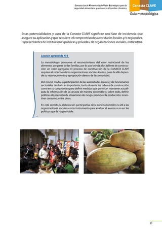 Canasta Local Alimentaria de Valor Estratégico para la
seguridad alimentaria y resistencia al cambio climático

Canasta CLAVE
Guía metodológica

Estas potencialidades y usos de la Canasta CLAVE significan una fase de incidencia que
asegure su aplicación y que requiere el compromiso de autoridades locales y/o regionales,
representantes de instituciones públicas y privadas, de organizaciones sociales, entre otros.

Lección aprendida N°3
La metodología promueve el reconocimiento del valor nutricional de los
alimentos por parte de las familias, por lo que brinda a los talleres de construcción un valor agregado. El proceso de construcción de la CANASTA CLAVE
requiere el rol activo de las organizaciones sociales locales, pues de ello depende su reconocimiento y apropiación dentro de la comunidad.
Del mismo modo, la participación de las autoridades locales y de funcionarios
sectoriales también es importante, tanto durante los talleres de construcción
como en su compromiso para definir medidas que permitan mantener actualizada la información de la canasta de manera sostenible y, sobre todo, definir
políticas de previsión de situaciones de riesgo, promover la producción, incentivar consumo, entre otros.
En este sentido, la elaboración participativa de la canasta también es útil a las
organizaciones sociales como instrumento para evaluar el avance o no en las
políticas que la hagan viable.

21

 