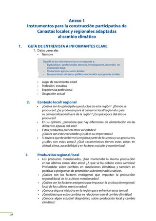 Canasta CLAVE

Canasta Local Alimentaria de Valor Estratégico para la
seguridad alimentaria y resistencia al cambio climático

Guía metodológica

Anexo 1
Instrumentos para la construcción participativa de
Canastas locales y regionales adaptadas
al cambio climático
1.		 GUÍA DE ENTREVISTA A INFORMANTES CLAVE
	

1.	 Datos generales
• 	 Nombre

El perfil de los informantes clave corresponde a:
• Especialistas (profesionales, técnicos, investigadores, docentes) en
producción local.
• Productores agropecuarios locales.
• Representantes del sector público relacionados a programas sociales.

•	
•	
•	
•	

	

2.	

Lugar de nacimiento, edad
Profesión/ estudios
Experiencia profesional
Ocupación actual

Contexto local/ regional
• 	 ¿Cuáles son los principales productos de esta región?  ¿Dónde se
producen? ¿Se producen para el consumo local/regional o para
su comercialización fuera de la región? ¿En qué época del año se
producen?
• 	 En su opinión, ¿considera que hay diferencias de alimentación en las
diferentes épocas del año?
• 	 Estos productos, tienen otras variedades?
	 ¿Cuáles son estas variedades y cuál es su importancia?
• 	 Si tuviera que describirme la región a partir de las zonas y sus productos,
¿cuáles son estas zonas? ¿Qué características tienen estas zonas en
altitud, clima, accesibilidad y en factores sociales y económicos?

	

3.	

Producción regional/local
• 	 Los productos mencionados, ¿han mantenido la misma producción
en los últimos cinco/ diez años? ¿A qué se ha debido estos cambios?
Profundizar sobre cambios en condiciones climáticas y también en
políticas o programas de promoción a determinados cultivos.
• 	 ¿Cuáles son los factores endógenos que impactan la producción
regional/local de los cultivos mencionados?
• 	 ¿Cuáles son los factores exógenos que impactan la producción regional/
local de los cultivos mencionados?
• 	 ¿Conoce alguna iniciativa en la región para enfrentar estos temas?
• 	 ¿Considera que estos cambios se relacionan con el cambio climático?  
• 	 ¿Conoce algún estudio/ diagnóstico sobre producción local y cambio
climático?

24

 