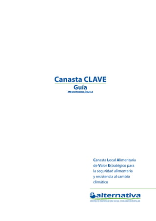 Canasta Local Alimentaria de Valor Estratégico para la
seguridad alimentaria y resistencia al cambio climático

Canasta CLAVE
Guía metodológica

Canasta CLAVE
Guía

MEDOTODOLÓGICA

Canasta Local Alimentaria
de Valor Estratégico para
la seguridad alimentaria
y resistencia al cambio
climático

 