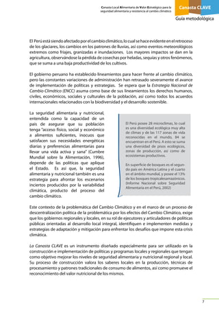 Canasta Local Alimentaria de Valor Estratégico para la
seguridad alimentaria y resistencia al cambio climático

Canasta CLAVE
Guía metodológica

El Perú está siendo afectado por el cambio climático, lo cual se hace evidente en el retroceso
de los glaciares, los cambios en los patrones de lluvias, así como eventos meteorológicos
extremos como friajes, granizadas e inundaciones. Los mayores impactos se dan en la
agricultura, observándose la pérdida de cosechas por heladas, sequías y otros fenómenos,
que se suma a una baja productividad de los cultivos.
El gobierno peruano ha establecido lineamientos para hacer frente al cambio climático,
pero las constantes variaciones de administración han retrasado severamente el avance
de implementación de políticas y estrategias. Se espera que la Estrategia Nacional de
Cambio Climático (ENCC) asuma como base de sus lineamientos los derechos humanos,
civiles, económicos, sociales y culturales de la población, así como todos los acuerdos
internacionales relacionados con la biodiversidad y el desarrollo sostenible.
La seguridad alimentaria y nutricional,
entendida como la capacidad de un
país de asegurar que su población
tenga “acceso físico, social y económico
a alimentos suficientes, inocuos que
satisfacen sus necesidades energéticas
diarias y preferencias alimentarias para
llevar una vida activa y sana” (Cumbre
Mundial sobre la Alimentación, 1996),
depende de las políticas que aplique
el Estado. Es así que, la seguridad
alimentaria y nutricional también es una
estrategia para afrontar los escenarios
inciertos producidos por la variabilidad
climática, producto del proceso del
cambio climático.

El Perú posee 28 microclimas, lo cual
es una diversidad ecológica muy alta
de climas y de las 117 zonas de vida
reconocidas en el mundo, 84 se
encuentran en el Perú. A esto se suma
una diversidad de pisos ecológicos,
zonas de producción, así como de
ecosistemas productivos.
En superficie de bosques es el segundo país en América Latina y el cuarto
en el ámbito mundial, y posee el 13%
de los bosques tropicalesamazónicos.
(Informe Nacional sobre Seguridad
Alimentaria en el Perú, 2002)

Este contexto de la problemática del Cambio Climático y en el marco de un proceso de
descentralización política de la problemática por los efectos del Cambio Climático, exige
que los gobiernos regionales y locales, en su rol de ejecutores y articuladores de políticas
públicas orientadas al desarrollo local integral, identifiquen e implementen medidas y
estrategias de adaptación y mitigación para enfrentar los desafíos que impone esta crisis
climática.
La Canasta CLAVE es un instrumento diseñado especialmente para ser utilizado en la
construcción e implementación de políticas y programas locales y regionales que tengan
como objetivo mejorar los niveles de seguridad alimentaria y nutricional regional y local.
Su proceso de construcción valora los saberes locales en la producción, técnicas de
procesamiento y patrones tradicionales de consumo de alimentos, así como promueve el
reconocimiento del valor nutricional de los mismos.

7

 