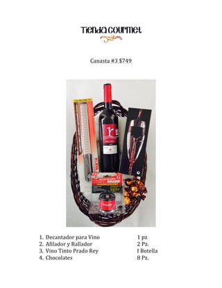 Canasta	
  #3	
  $749	
  
	
  
	
  
	
  

	
  

1.
2.
3.
4.

Decantador	
  para	
  Vino	
  
Afilador	
  y	
  Rallador	
   	
  
Vino	
  Tinto	
  Prado	
  Rey	
  
Chocolates	
  
	
  
	
  
	
  

	
  
	
  
	
  
	
  

	
  
	
  
	
  
	
  

1	
  pz	
  
2	
  Pz.	
  
I	
  Botella	
  
8	
  Pz.	
  

 