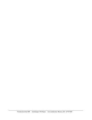  
	
  
	
  

______________________________________________________________________________________________________________________________________	
  
	
  	
  	
  	
  	
  	
  	
  	
  	
  	
  	
  	
  	
  	
  	
  	
  	
  	
  	
  	
  	
  	
  	
  	
  	
  	
  Tienda	
  Gourmet	
  MX	
  	
  	
  	
  	
  	
  Cienfuegos	
  703	
  Bajos	
  	
  	
  	
  	
  	
  Col.	
  Lindavista	
  	
  Mexico,	
  D.F.	
  	
  CP	
  07300	
  	
  

	
  

	
  

	
  

 