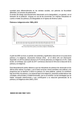 sociedad pesa diferencialmente en los estratos sociales, con patrones de fecundidad
diferentes y en proceso de polarización.
El ámbito del trabajo está directamente relacionado con la desigualdad y, en general, con el
bienestar de la población. Uruguay es una de las economías con mejores indicadores en
cuanto a niveles de pobreza y de desigualdad en el ingreso de América Latina.
Pobreza e indigencia entre 1990 y 2013
A partir de 2005 se inicia un período de sostenida y significativa reducción en el suceso de la
pobreza y la indigencia, alcanzando mínimas cifras en el último año con información
disponible: en 2014 la pobreza alcanzó a 9.7% de las personas y la indigencia a 0.3%. Cabe
acotar, sin embargo, que a partir de 2011 comienza a decrecer el ritmo de la reducción de la
pobreza y la indigencia.
Esta desaceleración podría deberse a que los indicadores de pobreza han alcanzado en los
últimos años valores muy bajos, y por lo tanto se tornan menos sensibles a las políticas y los
programas que se destinan a reducir la pobreza. En otras palabras, quienes se mantienen
bajo de la línea de pobreza, y en especial bajo la de indigencia, presentan problemáticas más
complejas, estructurales y multidimensionales, que no se revierten con las estrategias que se
habían ensayado anteriormente y que contribuyeron a la reducción generalizada de la
pobreza y la indigencia entre 2005 y 2010
INDICE DE GINI 1990 Y 2013
 