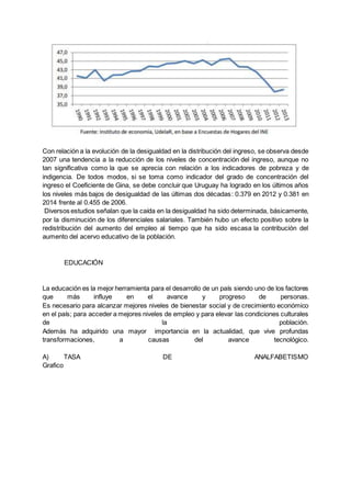 Con relación a la evolución de la desigualdad en la distribución del ingreso, se observa desde
2007 una tendencia a la reducción de los niveles de concentración del ingreso, aunque no
tan significativa como la que se aprecia con relación a los indicadores de pobreza y de
indigencia. De todos modos, si se toma como indicador del grado de concentración del
ingreso el Coeficiente de Gina, se debe concluir que Uruguay ha logrado en los últimos años
los niveles más bajos de desigualdad de las últimas dos décadas: 0.379 en 2012 y 0.381 en
2014 frente al 0.455 de 2006.
Diversos estudios señalan que la caída en la desigualdad ha sido determinada, básicamente,
por la disminución de los diferenciales salariales. También hubo un efecto positivo sobre la
redistribución del aumento del empleo al tiempo que ha sido escasa la contribución del
aumento del acervo educativo de la población.
EDUCACIÓN
La educación es la mejor herramienta para el desarrollo de un país siendo uno de los factores
que más influye en el avance y progreso de personas.
Es necesario para alcanzar mejores niveles de bienestar social y de crecimiento económico
en el país; para acceder a mejores niveles de empleo y para elevar las condiciones culturales
de la población.
Además ha adquirido una mayor importancia en la actualidad, que vive profundas
transformaciones, a causas del avance tecnológico.
A) TASA DE ANALFABETISMO
Grafico
 