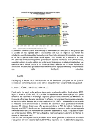 El panorama se torna todavía más complejo si además se toma en cuenta la desigualdad que
se percibe en los egresos como consecuencia del nivel de ingresos que tienen los
estudiantes, pero la desigualdad que determinan los niveles socioeconómicos delos alumnos
es un factor que no solo influye en el egreso, sino también en la asistencia a clase.
Por último se destaca como positivo que el salario docente ha crecido en la última década,
especialmente en el sectorpúblico, sin embargo continúa siendo el salario poco atractivo, sus
contratos son a tiempo parcial y por horas de clase. Además los docentes tienen otras
actividades (multiempleo) que obstaculiza la formación de equipos estables y comprometidos
con cada institución educativa.
SALUD
En Uruguay el sector salud constituye uno de los elementos principales de las políticas
sociales que fueron impulsadas en los últimos tres gobiernos y una prioridad presupuestal.
EL GASTO PÚBLICO EN EL SECTOR SALUD
En el sector de salud se ha visto un incremento en el gasto público desde el año 2008,
llegando así en el 2015 a un 9,2% y para los dos siguientes años se tiene proyectado que la
tendencia de creciente se mantenga según las proyecciones estimadas del Ministerio de
Economía y finanzas. Durante los últimos 13 años se incrementaron los recursos asignados
en términos reales, llegando así a un promedio anual del 10,4%. La tendencia de crecimiento
se relaciona con la ampliación de la cobertura del sistema de salud que hasta el momento
abarca a 2,5 millones de personas cifra que es equivalente al 73% del total de habitantes de
Uruguay en el 2017(3,4 millones), en donde se distingue un aumento en los recursos para la
cobertura del sistema, un incremento en los fondos destinados a ASSE. Se puede distinguir
que entre los años 2004 y 2007 se ha llegado a incorporar aproximadamente 2 millones de
usuario al sistema de salud.
En el 2017 los fondos públicos que provienen de las rentas generales que financian el sistema
y los aportes al Fondo Nacional de Salud(FONASA) llegaron a ser 115.229 millones de pesos,
 