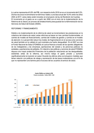 lo cual es representa el 6,8% del PIB, con respecto al año 2016 se ve un incremento del 0,3%.
Dichos recursos incrementaron en términos reales a una tasa anual del 10,4% entre los años
2004 al 2017, estos datos están incluidos en el proyecto de ley de Rendición de Cuentas.
El incremento en el gasto se ve a partir del 2008 con el inicio de la implementación de la
Reforma de la Salud y el proceso de fortalecimiento presupuestal de la Administración de los
Servicios de Salud del Estado (ASSE).
REFORMAS Y FINANCIAMIENTO
Debido a la implementación de la reforma de salud se incrementaron las prestaciones en la
cobertura del sistema de salud, estas reformas se basan en tres cambios fundamentales: el
cambio de modelo de financiamiento, cambio del modelo de gestión y cambio en el modelo
de atención; lo cual permitió reducir los niveles de fragmentación en el acceso a los servicios
de salud también en la calidad el cual mostraba una fuerte desigualdad. En el 2007 se crea
el Fondo Nacional de Salud (FONASA) el cual se financia a través de los aportes obligatorias
de los trabajadores y las empresas, aportaciones del estado y de personas públicas no
estatales y aportaciones de jubilados. En relación a las políticas y servicios de salud FONASA
dispuso una mayor protección Financiera de la población reduciendo así las desigualdades
existentes antes de la reforma, así mismo redujo el gasto privado y aumentó
significativamente la inversión en salud. Durante los últimos años se incluyeron medidas que
tienen relación con políticas de rebaja y exoneración de las tasas moderadoras con el fin de
que no representen una barrera para el acceso de los usuarios al servicio de salud.
 