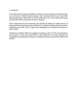 4. Conclusión
En los últimos años Uruguay se fortaleció con algunas de las tendencias y transformaciones
que se iniciaron a mitad del decenio pasado, tras la profunda recesión que el país había
experimentado desde 1999 a 2002. En el 2014 el PIB creció 3.5%, lo que implica que Uruguay
acumuló doce años de expansión económica sostenida.
Como consecuencia de ese crecimiento, pero también de políticas de empleo activas, de
mejora salarial y de protección social y distribución, la pobreza monetaria disminuyó en forma
significativa entre 2005 y 2014, al igual que la desigualdad en la distribución del ingreso a
partir de 2007.
Entretanto en el 2004 el 39.9% de la población era pobre en 2014, el 9.7% se encontraba en
esta situación. Por otra parte, desde 2007 se viene registrando una caída sostenida de la
desigualdad en la distribución del ingreso: el Coeficiente de Gina cayó de 0.46 en 2006 a 0.38
en 2014.
 