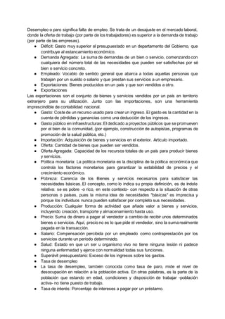 Desempleo o paro significa falta de empleo. Se trata de un desajuste en el mercado laboral,
donde la oferta de trabajo (por parte de los trabajadores) es superior a la demanda de trabajo
(por parte de las empresas).
● Déficit: Gasto muy superior al presupuestado en un departamento del Gobierno, que
contribuye al estancamiento económico.
● Demanda Agregada: La suma de demandas de un bien o servicio, comenzando con
cualquiera del número total de las necesidades que pueden ser satisfechas por sé
bien o servicio concreto.
● Empleado: Vocablo de sentido general que abarca a todas aquellas personas que
trabajan por un sueldo o salario y que prestan sus servicios a un empresario.
● Exportaciones: Bienes producidos en un país y que son vendidos a otro.
● Exportaciones
Las exportaciones son el conjunto de bienes y servicios vendidos por un país en territorio
extranjero para su utilización. Junto con las importaciones, son una herramienta
imprescindible de contabilidad nacional.
● Gasto: Coste de un recurso usado para crear un ingreso. El gasto es la cantidad en la
cuenta de pérdidas y ganancias como una deducción de los ingresos.
● Gasto público en infraestructuras:El dedicado a proyectos públicos que se promueven
por el bien de la comunidad, (por ejemplo, construcción de autopistas, programas de
promoción de la salud pública, etc.)
● Importación: Adquisición de bienes y servicios en el exterior. Articulo importado.
● Oferta: Cantidad de bienes que pueden ser vendidos.
● Oferta Agregada: Capacidad de los recursos totales de un país para producir bienes
y servicios.
● Política monetaria: La política monetaria es la disciplina de la política económica que
controla los factores monetarios para garantizar la estabilidad de precios y el
crecimiento económico.
● Pobreza: Carencia de los Bienes y servicios necesarios para satisfacer las
necesidades básicas. El concepto, como lo indica su propia definición, es de índole
relativa: se es pobre -o rico, en este contexto- con respecto a la situación de otras
personas o países, pues la misma idea de necesidades "básicas" es imprecisa y
porque los individuos nunca pueden satisfacer por completo sus necesidades.
● Producción: Cualquier forma de actividad que añade valor a bienes y servicios,
incluyendo creación, transporte y almacenamiento hasta uso.
● Precio: Suma de dinero a pagar al vendedor a cambio de recibir unos determinados
bienes o servicios. Aquí, precio no es lo que pide el vendedor, sino la suma realmente
pagada en la transacción.
● Salario: Compensación percibida por un empleado como contraprestación por los
servicios durante un periodo determinado.
● Salud: Estado en que un ser u organismo vivo no tiene ninguna lesión ni padece
ninguna enfermedad y ejerce con normalidad todas sus funciones.
● Superávit presupuestario: Exceso de los ingresos sobre los gastos.
● Tasa de desempleo
● La tasa de desempleo, también conocida como tasa de paro, mide el nivel de
desocupación en relación a la población activa. En otras palabras, es la parte de la
población que estando en edad, condiciones y disposición de trabajar -población
activa- no tiene puesto de trabajo.
● Tasa de interés: Porcentaje de intereses a pagar por un préstamo.
 