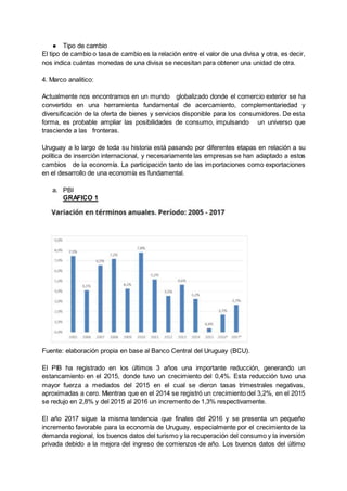 ● Tipo de cambio
El tipo de cambio o tasa de cambio es la relación entre el valor de una divisa y otra, es decir,
nos indica cuántas monedas de una divisa se necesitan para obtener una unidad de otra.
4. Marco analitico:
Actualmente nos encontramos en un mundo globalizado donde el comercio exterior se ha
convertido en una herramienta fundamental de acercamiento, complementariedad y
diversificación de la oferta de bienes y servicios disponible para los consumidores. De esta
forma, es probable ampliar las posibilidades de consumo, impulsando un universo que
trasciende a las fronteras.
Uruguay a lo largo de toda su historia está pasando por diferentes etapas en relación a su
política de inserción internacional, y necesariamente las empresas se han adaptado a estos
cambios de la economía. La participación tanto de las importaciones como exportaciones
en el desarrollo de una economía es fundamental.
a. PBI
GRAFICO 1
Fuente: elaboración propia en base al Banco Central del Uruguay (BCU).
El PIB ha registrado en los últimos 3 años una importante reducción, generando un
estancamiento en el 2015, donde tuvo un crecimiento del 0,4%. Esta reducción tuvo una
mayor fuerza a mediados del 2015 en el cual se dieron tasas trimestrales negativas,
aproximadas a cero. Mientras que en el 2014 se registró un crecimiento del 3,2%, en el 2015
se redujo en 2,8% y del 2015 al 2016 un incremento de 1,3% respectivamente.
El año 2017 sigue la misma tendencia que finales del 2016 y se presenta un pequeño
incremento favorable para la economía de Uruguay, especialmente por el crecimiento de la
demanda regional, los buenos datos del turismo y la recuperación del consumo y la inversión
privada debido a la mejora del ingreso de comienzos de año. Los buenos datos del último
 
