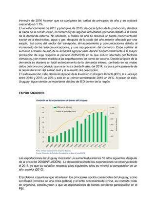 trimestre de 2016 hicieron que se corrigiese las caídas de principios de año y se acabará
creciendo un 1.7%.
En el estancamiento de 2015 y principios de 2016, desde la óptica de la producción, destaca
la caída de la construcción, el comercio y de algunas actividades primarias debido a la caída
de la demanda externa. No obstante, a finales de año se observa un fuerte crecimiento del
sector de la electricidad, agua y gas, después de la caída del año anterior afectada por una
sequía, así como del sector del transporte, almacenamiento y comunicaciones debido al
incremento de las telecomunicaciones, y una recuperación del comercio. Cabe señalar el
aumento a finales de año de la actividad agropecuaria debido fundamentalmente a la mayor
producción de soja respecto al período 2015/2016 en la que estuvo afectado por factores
climáticos, y en menor medida a las exportaciones de carne de vacuno. Desde la óptica de la
demanda se observa un total estancamiento de la demanda interna, centrado en los malos
datos del consumo privado que se arrastra desde finales del 2014, a causa principalmente de
la desaceleración del salario real y el aumento del desempleo.
En esta evolución cabe destacar el papel de la Inversión Extranjera Directa (IED), la cual cayó
entre 2014 y 2015 un 25% y solo en el primer semestre de 2016 un 24%. A pesar de esto,
Uruguay sigue siendo un importante destino de IED dentro de la región.
EXPORTACIONES
Las exportaciones en Uruguay mostraronun aumento durante los 10 años siguientes después
de la crisis del 2002(INFLACIÓN). La desaceleración de las exportaciones se observa desde
el 2011, ya que su variación respecto a los siguientes años es minimo a comparacion de un
año anterior (2010).
El problema coyuntural que atraviesan los principales socios comerciales de Uruguay, como
son Brasil (inmerso en una crisis política) y el lento crecimiento de China, asi como la crisis
en Argentina, contribuyeron a que las exportaciones de bienes perdieran participación en el
PBI.
 