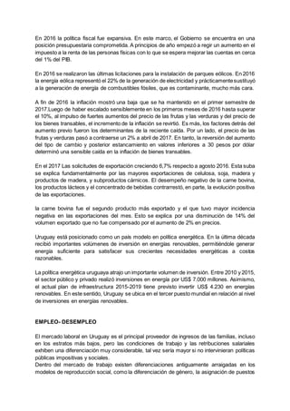 En 2016 la política fiscal fue expansiva. En este marco, el Gobierno se encuentra en una
posición presupuestaria comprometida. A principios de año empezó a regir un aumento en el
impuesto a la renta de las personas físicas con lo que se espera mejorar las cuentas en cerca
del 1% del PIB.
En 2016 se realizaron las últimas licitaciones para la instalación de parques eólicos. En 2016
la energía eólica representó el 22% de la generación de electricidad y prácticamentesustituyó
a la generación de energía de combustibles fósiles, que es contaminante, mucho más cara.
A fin de 2016 la inflación mostró una baja que se ha mantenido en el primer semestre de
2017.Luego de haber escalado sensiblemente en los primeros meses de 2016 hasta superar
el 10%, al impulso de fuertes aumentos del precio de las frutas y las verduras y del precio de
los bienes transables, el incremento de la inflación se revirtió. Es más, los factores detrás del
aumento previo fueron los determinantes de la reciente caída. Por un lado, el precio de las
frutas y verduras pasó a contraerse un 2% a abril de 2017. En tanto, la reversión del aumento
del tipo de cambio y posterior estancamiento en valores inferiores a 30 pesos por dólar
determinó una sensible caída en la inflación de bienes transables.
En el 2017 Las solicitudes de exportación creciendo 6,7% respecto a agosto 2016. Esta suba
se explica fundamentalmente por las mayores exportaciones de celulosa, soja, madera y
productos de madera, y subproductos cárnicos. El desempeño negativo de la carne bovina,
los productos lácteos y el concentrado de bebidas contrarrestó, en parte, la evolución positiva
de las exportaciones.
la carne bovina fue el segundo producto más exportado y el que tuvo mayor incidencia
negativa en las exportaciones del mes. Esto se explica por una disminución de 14% del
volumen exportado que no fue compensado por el aumento de 2% en precios.
Uruguay está posicionado como un país modelo en política energética. En la última década
recibió importantes volúmenes de inversión en energías renovables, permitiéndole generar
energía suficiente para satisfacer sus crecientes necesidades energéticas a costos
razonables.
La política energética uruguaya atrajo un importante volumen de inversión. Entre 2010 y 2015,
el sector público y privado realizó inversiones en energía por US$ 7.000 millones. Asimismo,
el actual plan de infraestructura 2015-2019 tiene previsto invertir US$ 4.230 en energías
renovables. En este sentido, Uruguay se ubica en el tercer puesto mundial en relación al nivel
de inversiones en energías renovables.
EMPLEO- DESEMPLEO
El mercado laboral en Uruguay es el principal proveedor de ingresos de las familias, incluso
en los estratos más bajos, pero las condiciones de trabajo y las retribuciones salariales
exhiben una diferenciación muy considerable, tal vez sería mayor si no intervinieran políticas
públicas impositivas y sociales.
Dentro del mercado de trabajo existen diferenciaciones antiguamente arraigadas en los
modelos de reproducción social, como la diferenciación de género, la asignación de puestos
 