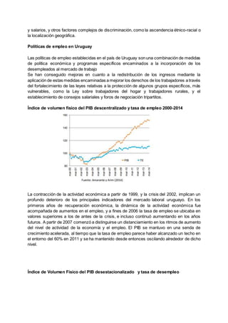 y salarios, y otros factores complejos de discriminación, como la ascendencia étnico-racial o
la localización geográfica.
Políticas de empleo en Uruguay
Las políticas de empleo establecidas en el país de Uruguay son una combinación de medidas
de política económica y programas específicos encaminados a la incorporación de los
desempleados al mercado de trabajo
Se han conseguido mejoras en cuanto a la redistribución de los ingresos mediante la
aplicación de estas medidas encaminadas a mejorar los derechos de los trabajadores a través
del fortalecimiento de las leyes relativas a la protección de algunos grupos específicos, más
vulnerables, como la Ley sobre trabajadores del hogar y trabajadores rurales, y el
establecimiento de consejos salariales y foros de negociación tripartitos.
Índice de volumen físico del PIB descentralizado y tasa de empleo 2000-2014
La contracción de la actividad económica a partir de 1999, y la crisis del 2002, implican un
profundo deterioro de los principales indicadores del mercado laboral uruguayo. En los
primeros años de recuperación económica, la dinámica de la actividad económica fue
acompañada de aumentos en el empleo, y a fines de 2006 la tasa de empleo se ubicaba en
valores superiores a los de antes de la crisis, e incluso continuó aumentando en los años
futuros. A partir de 2007 comenzó a distinguirse un distanciamiento en los ritmos de aumento
del nivel de actividad de la economía y el empleo. El PIB se mantuvo en una senda de
crecimiento acelerada, al tiempo que la tasa de empleo parece haber alcanzado un techo en
el entorno del 60% en 2011 y se ha mantenido desde entonces oscilando alrededor de dicho
nivel.
Índice de Volumen Físico del PIB desestacionalizado y tasa de desempleo
 