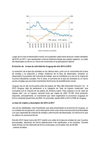 Luego de la crisis el desempleo mostró una sostenida caída hasta alcanzar niveles alrededor
del 6,5% en 2011, que representan mínimos históricos desde que existen registros. La caída
del desempleo se dio en un marco de incremento en la participación laboral.
Evolución de la tasa de actividad de Uruguay del año 2013 al 2015
La evolución de la tasa de actividad en los últimos años, junto con el crecimiento de la tasa
de empleo y la reducción a niveles históricos de la tasa de desempleo, enseñan un
desempeño muy positivo del mercado de trabajo, que se manifiesta a su vez en la mejora de
muchos indicadores sociales. Por lo tanto, el aumento de la tasa de actividad es un hecho
social complejo que esconde importantes fenómenos de estratificación social.
Uruguay hoy en día se encuentra entre los países de “Muy Alto Desarrollo Humano”. En el
2013 Uruguay dejó de pertenecer a la categoría de “país de ingreso medio-alto “que
compartía con la mayoría de los países de América Latina. Para ingresar a la de “país de
ingreso alto” con un ingreso nacional bruto per cápita de USD 15.180. Esta evolución
responde, principalmente, al crecimiento que viene registrando la economía uruguaya en
forma sostenida desde fines de 2003. En promedio, desde 2003 a 2013 el PIB de Uruguay
La tasa de empleo y desempleo del 2013 al 2017
Una de las debilidades más importantes que está presentando la economía de Uruguay, en
un contexto de recuperación, es la interrupción entre unas cifras macroeconómicas favorables
y la nula capacidad de creación de empleo y disminución del desempleo, al menos en lo que
se refiere a la economía formal.
Del año 2014 hasta marzo del 2017 existió una caída de la tasa de empleo de casi 3 puntos
porcentuales, afectando de forma relativamente más significativa a los hombres. Durante
estas fechas se han destruido de forma continuada y acumulada más de 40.000
prestos de taboo.
 