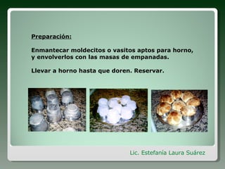 Preparación: Enmantecar moldecitos o vasitos aptos para horno, y envolverlos con las masas de empanadas. Llevar a horno hasta que doren. Reservar. Lic. Estefanía Laura Suárez
