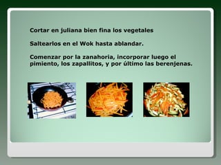 Cortar en juliana bien fina los vegetales Saltearlos en el Wok hasta ablandar. Comenzar por la zanahoria, incorporar luego el pimiento, los zapallitos, y por último las berenjenas.
