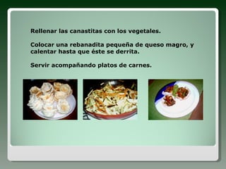 Rellenar las canastitas con los vegetales. Colocar una rebanadita pequeña de queso magro, y calentar hasta que éste se derrita. Servir acompañando platos de carnes.