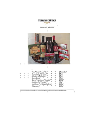 "

Canasta"#"4"$1290"
"
"
"

"
"

"
"
"

"
"

"
"
"

"
"
"

"
"
"

"
Vino"Tinto"Prado"Rey"
"
Decantador"de"Vino" "
"
Afilador"y"Rallador" "
"
Chocolates"
"
"
"
Queso"Manchego"Curado" "
Sardinas"en"Tomate" "
"
Mejillones"en"Salsa"Gallega"
Calamares"
"
"
"
"

"
"
"
"
"
"
"
"

2"Botellas"
1"Pz."
2"Pz."
8"Pz."
250"g"
90g"
115g"
115g"

______________________________________________________________________________________________________________________________________"
""""""""""""""""""""""""""Tienda"Gourmet"MX""""""Cienfuegos"703"Bajos""""""Col."Lindavista""Mexico,"D.F.""CP"07300""

"

"

"

 