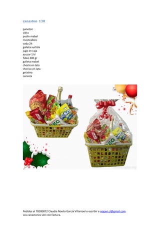 Pedidos al 78500872 Claudia Noelia García Villarroel o escribir a nogavi.cl@gmail.com 
Los canastones son con factura. 
canaston 130 
paneton 
sidra 
pudin mabel 
masticables 
soda 2lt 
galleta surtida 
jugo en caja 
azucar 1 kl 
fideo 400 gr 
galleta mabel 
choclo en lata 
chorizo en lata 
gelatina 
canasta 
 