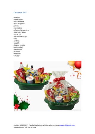 Pedidos al 78500872 Claudia Noelia García Villarroel o escribir a nogavi.cl@gmail.com 
Los canastones son con factura. 
Canaston 215 
paneton 
vino aranjuez 
dulce de leche 
leche evaporada 
gelatina 
masticables 
galletas champaneras 
fideo rosca 400gr 
azucar 1kl 
Mermelada 350 gr 
sidra 
sardinas 
soda 2lt 
durazno en lata 
budin mabel 
mantequilla 
picadillo 
chocolate 
bañador 
 