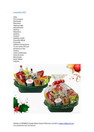 Pedidos al 78500872 Claudia Noelia García Villarroel o escribir a nogavi.cl@gmail.com 
Los canastones son con factura. 
canaston 265 
Sidra 
Vino aranjuez 
Masticable 
Masmelos 
Papita pringle 
Nescafe bolsa 
Kétchup 
Mayonesa 
Gelatina 
Paneton 
Galletas surtida 
Chocolike 400 gr 
Chocolate 
Galletas champaneras 
Te con canela 20 inud 
Duraznos en lata 
Sardina 
Leche condenzada 
Dulce de leche 
Mermelada 
Budín Mabel 
Vañador 
 