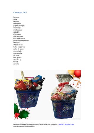 Pedidos al 78500872 Claudia Noelia García Villarroel o escribir a nogavi.cl@gmail.com 
Los canastones son con factura. 
Canaston 365 
Paneton 
sidra 
ketchup 
mayonesa 
papitas pringles 
masmelos 
masticables 
soda 2 lt 
chocolates 
vino aranjuez 
chocolike 400 gr 
galletas champaneras 
chocapic 
choclo en lata 
leche evaporada 
dulce de leche 
mermelada 
mantequilla 
picadillo 
café iguasu 
azucar 1 kg 
fernet 
canasta 
