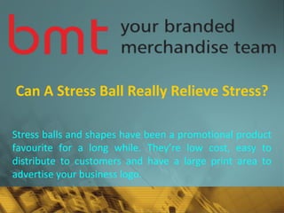 Can A Stress Ball Really Relieve Stress?
Stress balls and shapes have been a promotional product
favourite for a long while. They’re low cost, easy to
distribute to customers and have a large print area to
advertise your business logo.
 