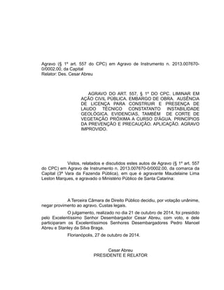 Agravo (§ 1º art. 557 do CPC) em Agravo de Instrumento n. 2013.007670-
0/0002.00, da Capital
Relator: Des. Cesar Abreu
AGRAVO DO ART. 557, § 1º DO CPC. LIMINAR EM
AÇÃO CIVIL PÚBLICA. EMBARGO DE OBRA. AUSÊNCIA
DE LICENÇA PARA CONSTRUIR E PRESENÇA DE
LAUDO TÉCNICO CONSTATANTO INSTABILIDADE
GEOLÓGICA. EVIDENCIAS, TAMBÉM DE CORTE DE
VEGETAÇÃO PRÓXIMA A CURSO D'ÁGUA. PRINCÍPIOS
DA PREVENÇÃO E PRECAUÇÃO. APLICAÇÃO. AGRAVO
IMPROVIDO.
Vistos, relatados e discutidos estes autos de Agravo (§ 1º art. 557
do CPC) em Agravo de Instrumento n. 2013.007670-0/0002.00, da comarca da
Capital (3ª Vara da Fazenda Pública), em que é agravante Maudelaine Lima
Leston Marques, e agravado o Ministério Público de Santa Catarina:
A Terceira Câmara de Direito Público decidiu, por votação unânime,
negar provimento ao agravo. Custas legais.
O julgamento, realizado no dia 21 de outubro de 2014, foi presidido
pelo Excelentíssimo Senhor Desembargador Cesar Abreu, com voto, e dele
participaram os Excelentíssimos Senhores Desembargadores Pedro Manoel
Abreu e Stanley da Silva Braga.
Florianópolis, 27 de outubro de 2014.
Cesar Abreu
PRESIDENTE E RELATOR
 