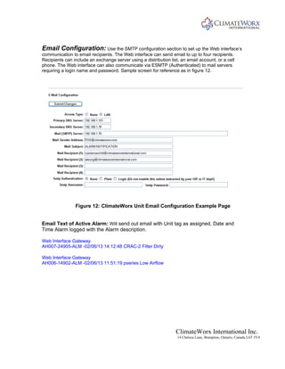 ClimateWorx International Inc.
14 Chelsea Lane, Brampton, Ontario, Canada L6T 3Y4
Email Configuration: Use the SMTP configuration section to set up the Web interface’s
communication to email recipients. The Web interface can send email to up to four recipients.
Recipients can include an exchange server using a distribution list, an email account, or a cell
phone. The Web interface can also communicate via ESMTP (Authenticated) to mail servers
requiring a login name and password. Sample screen for reference as in figure 12.
Figure 12: ClimateWorx Unit Email Configuration Example Page
Email Text of Active Alarm: Will send out email with Unit tag as assigned, Date and
Time Alarm logged with the Alarm description.
Web Interface Gateway
AH007-24905-ALM -02/06/13 14:12:48 CRAC-2 Filter Dirty
Web Interface Gateway
AH006-14902-ALM -02/06/13 11:51:19 pseries Low Airflow
 
