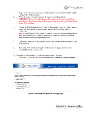 ClimateWorx International Inc.
14 Chelsea Lane, Brampton, Ontario, Canada L6T 3Y4
1. Plug a crossover network cable into the laptop or workstation that will be used to
configure the Web Interface.
2. Write down the computer’s current IP address and Subnet Mask.
IMPORTANT you will need to change the computer's IP address and Subnet
Mask back to the original settings after changing the IP address and Subnet Mask
for the Web Interface.
3. Change the IP address and Subnet Mask of the computer from its existing address
to one that will allow it to communicate with the Web Interface, such as
10.0.0.180.
Note: It may be beneficial to set the IP address to one that is one number different
from the Web Interface IP address. Consult the computer's manual or your IT
department before attempting this procedure.
4. Connect the other end of the network cable to the Ethernet port on the back of the
Web Interface.
5. Access the Web Interface through a Web browser by typing the IP address
(10.0.0.188) into the location bar.
To change the IP Address Go to Configuration -> Network Settings
Enter New IP Address; Net Mask and Def Route -> Click on submit changes
Figure 2: ClimateWorx Network Settings page
 